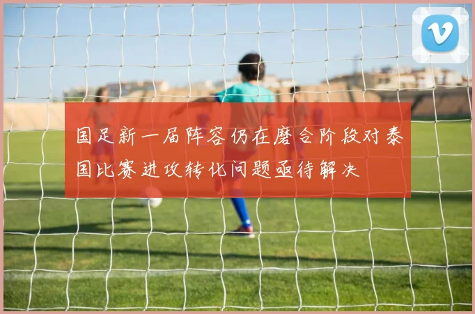 国足新一届阵容仍在磨合阶段对泰国比赛进攻转化问题亟待解决
