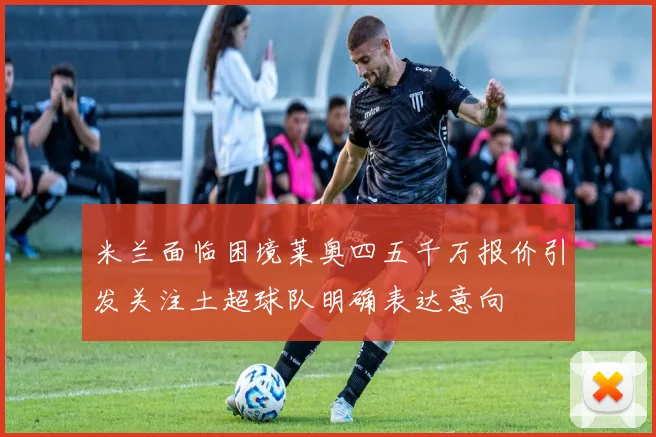 米兰面临困境莱奥四五千万报价引发关注土超球队明确表达意向
