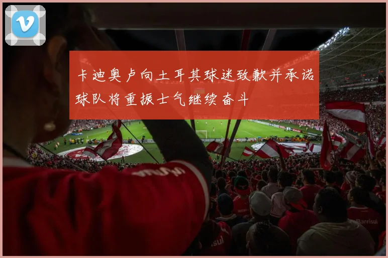卡迪奥卢向土耳其球迷致歉并承诺球队将重振士气继续奋斗