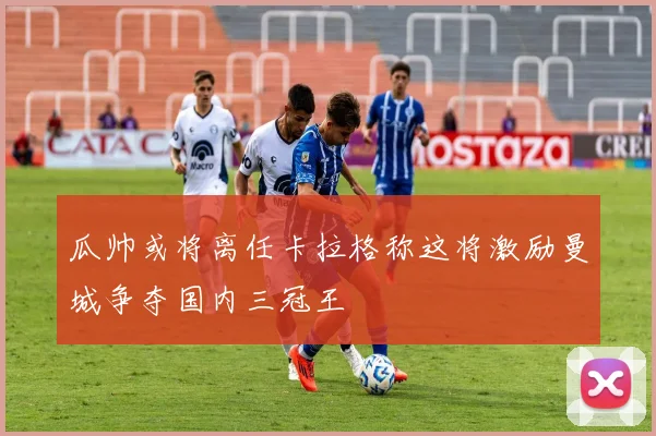 瓜帅或将离任卡拉格称这将激励曼城争夺国内三冠王