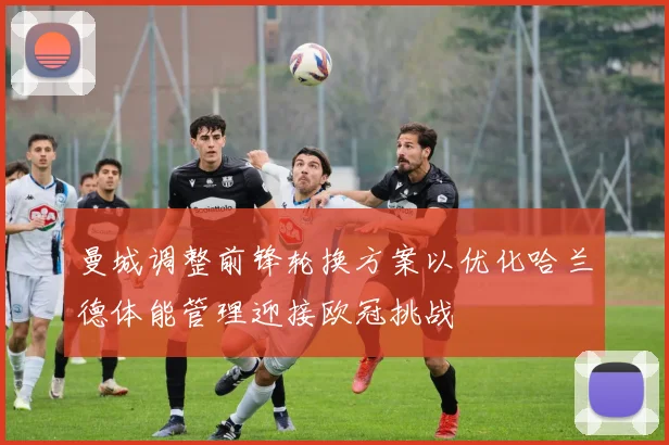 曼城调整前锋轮换方案以优化哈兰德体能管理迎接欧冠挑战
