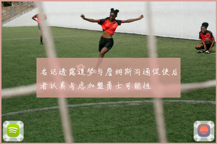 名记透露追梦与詹姆斯沟通促使后者认真考虑加盟勇士可能性