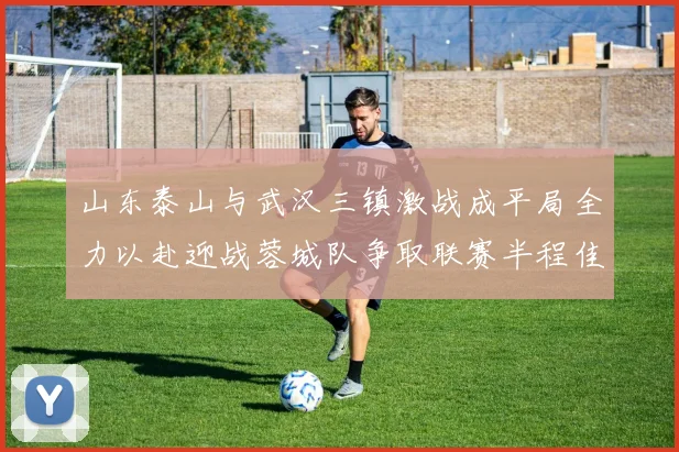 山东泰山与武汉三镇激战成平局全力以赴迎战蓉城队争取联赛半程佳绩