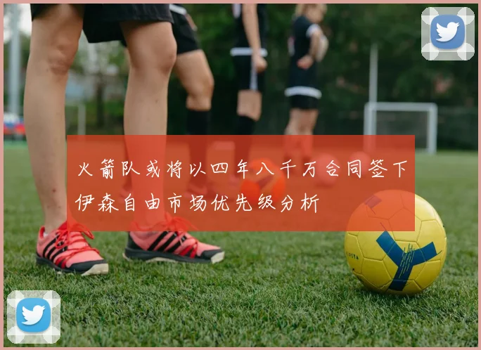 火箭队或将以四年八千万合同签下伊森自由市场优先级分析