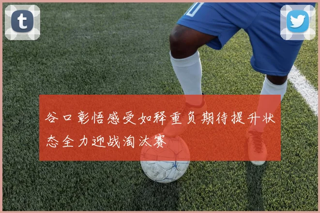 谷口彰悟感受如释重负期待提升状态全力迎战淘汰赛