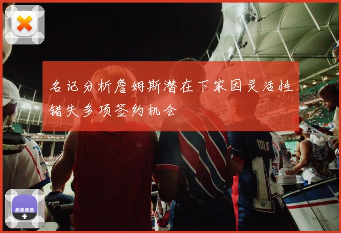 名记分析詹姆斯潜在下家因灵活性错失多项签约机会