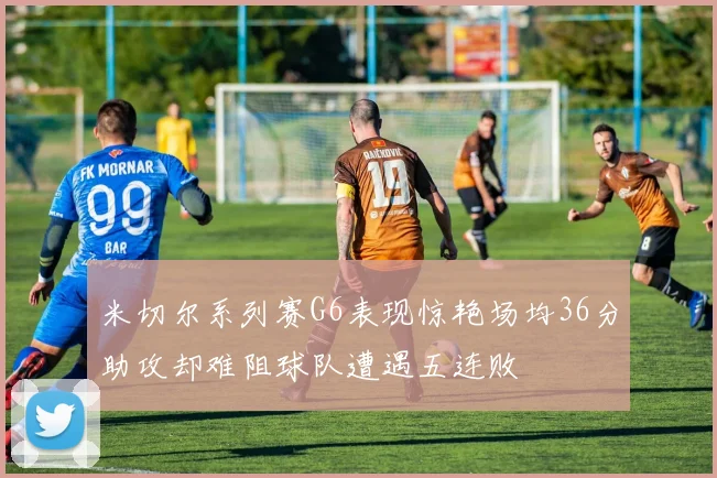 米切尔系列赛G6表现惊艳场均36分助攻却难阻球队遭遇五连败