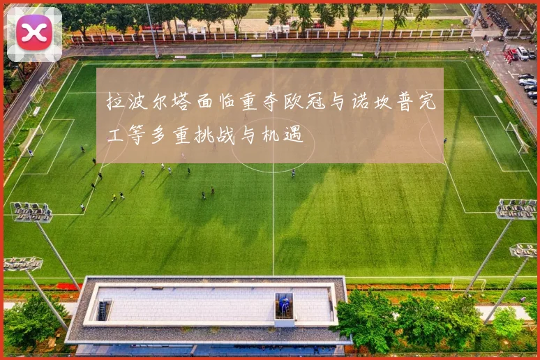 拉波尔塔面临重夺欧冠与诺坎普完工等多重挑战与机遇
