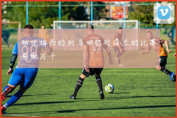 助攻梅西的利马回忆对荷兰的比赛感慨万千