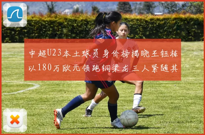 中超U23本土球员身价榜揭晓王钰栋以180万欧元领跑铜梁龙三人紧随其后