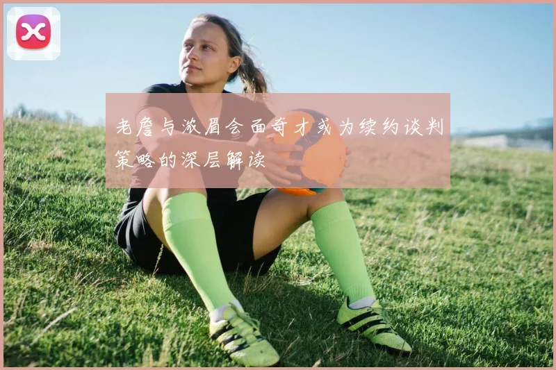 老詹与浓眉会面奇才或为续约谈判策略的深层解读
