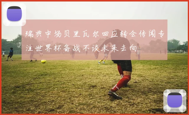瑞典中场贝里瓦尔回应转会传闻专注世界杯备战不谈未来去向