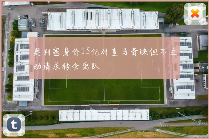 奥利塞身价15亿对皇马青睐但不主动请求转会离队