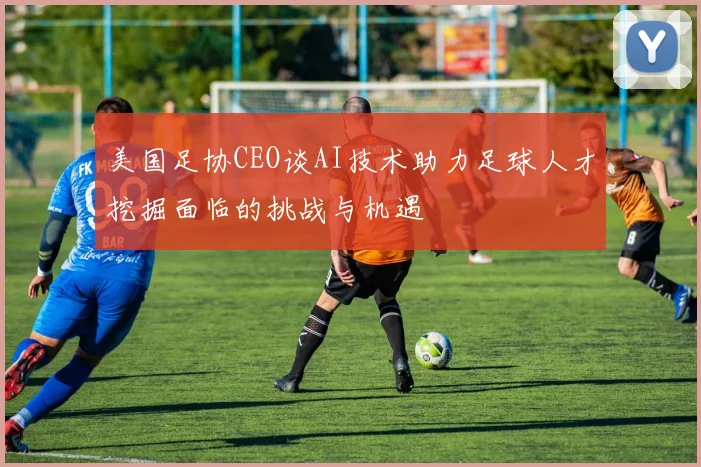 美国足协CEO谈AI技术助力足球人才挖掘面临的挑战与机遇
