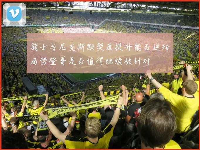 骑士与尼克斯默契度提升能否逆转局势登哥是否值得继续被针对
