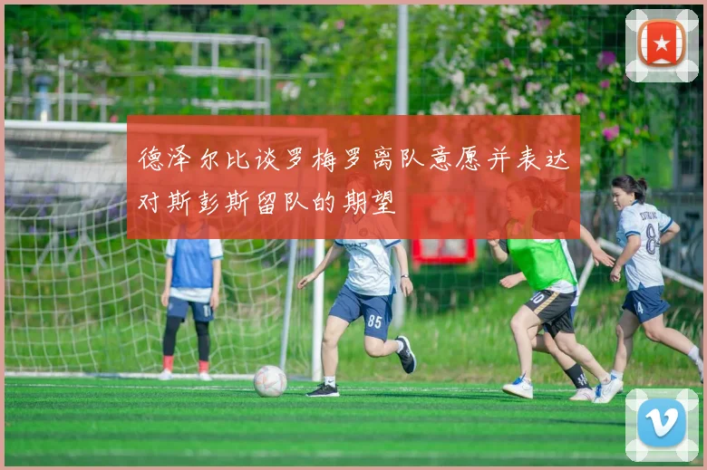 德泽尔比谈罗梅罗离队意愿并表达对斯彭斯留队的期望