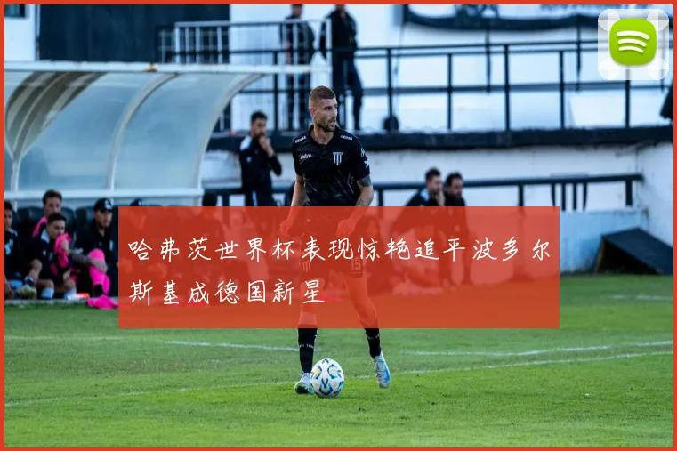 哈弗茨世界杯表现惊艳追平波多尔斯基成德国新星