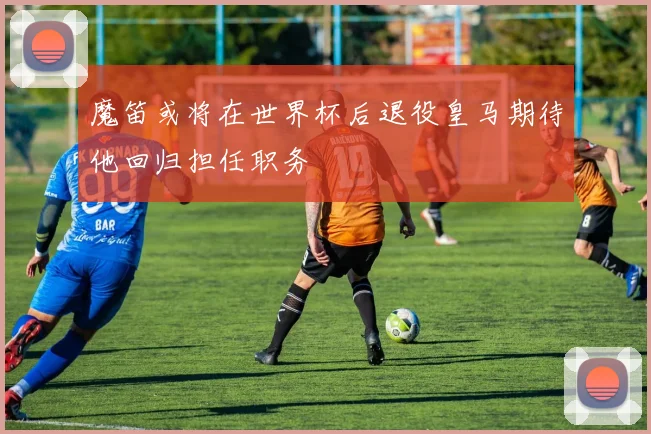 魔笛或将在世界杯后退役皇马期待他回归担任职务
