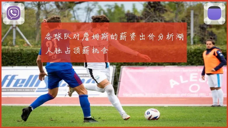 各球队对詹姆斯的薪资出价分析湖人独占顶薪机会
