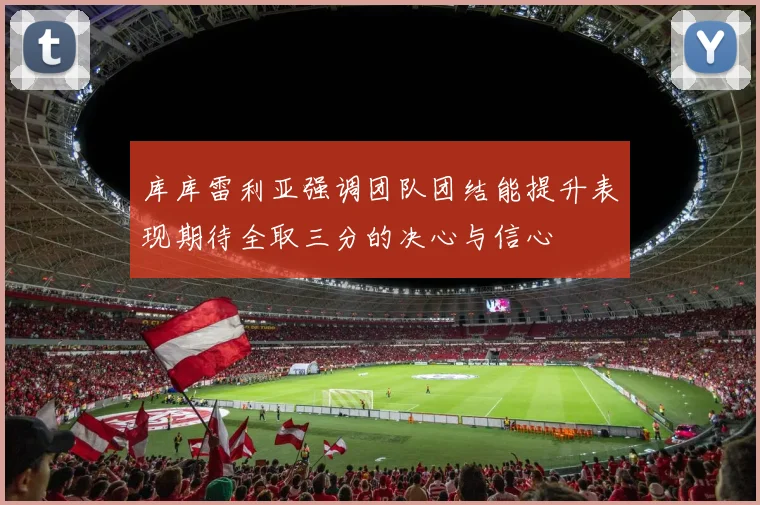 库库雷利亚强调团队团结能提升表现期待全取三分的决心与信心