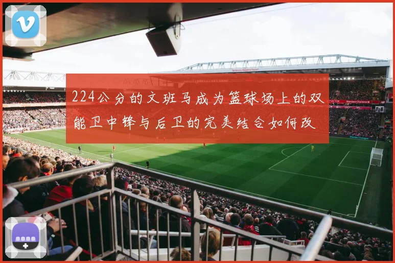 224公分的文班马成为篮球场上的双能卫中锋与后卫的完美结合如何改变比赛格局
