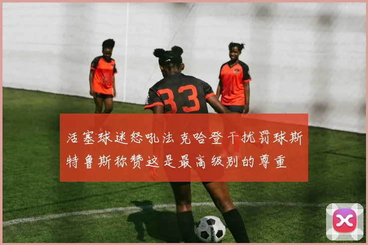 活塞球迷怒吼法克哈登干扰罚球斯特鲁斯称赞这是最高级别的尊重