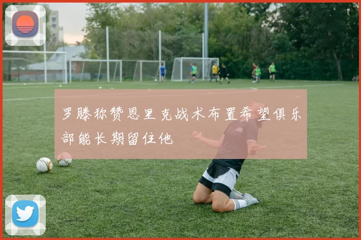 罗滕称赞恩里克战术布置希望俱乐部能长期留住他